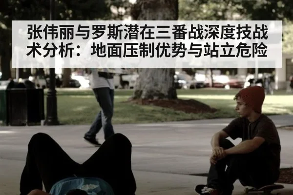 张伟丽与罗斯潜在三番战深度技战术分析：地面压制优势与站立危险