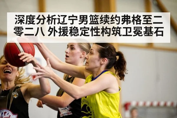 深度分析辽宁男篮续约弗格至二零二八 外援稳定性构筑卫冕基石