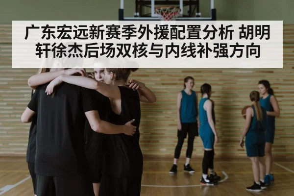 广东宏远新赛季外援配置分析 胡明轩徐杰后场双核与内线补强方向